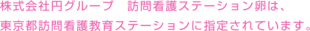 株式会社円グループ 訪問看護ステーション卵は、東京都訪問看護教育ステーションに指定されています。