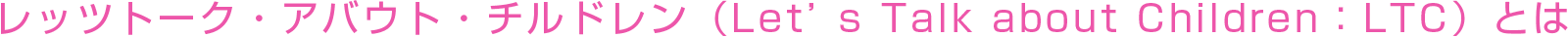 レッツトーク・アバウト・チルドレン（Let’s Talk about Children：LTC）とは